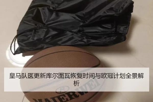 皇马队医更新库尔图瓦恢复时间与欧冠计划全景解析