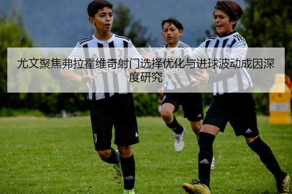 尤文聚焦弗拉霍维奇射门选择优化与进球波动成因深度研究
